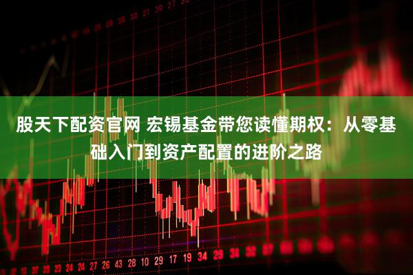 股天下配资官网 宏锡基金带您读懂期权：从零基础入门到资产配置的进阶之路