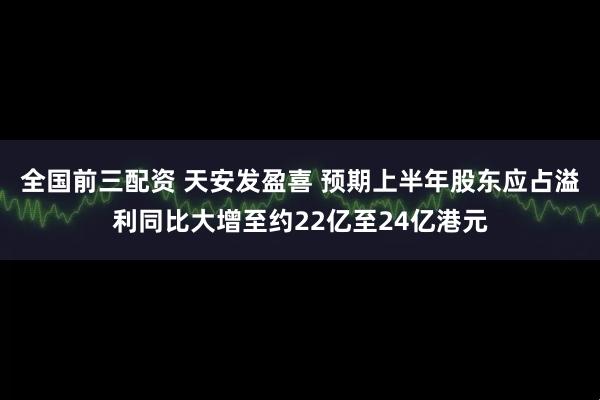 全国前三配资 天安发盈喜 预期上半年股东应占溢利同比大增至约22亿至24亿港元