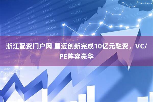 浙江配资门户网 星迈创新完成10亿元融资，VC/PE阵容豪华