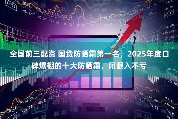 全国前三配资 国货防晒霜第一名，2025年度口碑爆棚的十大防晒霜，闭眼入不亏