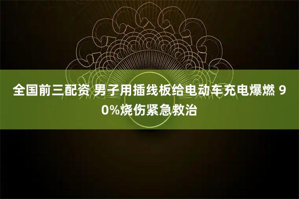全国前三配资 男子用插线板给电动车充电爆燃 90%烧伤紧急救治