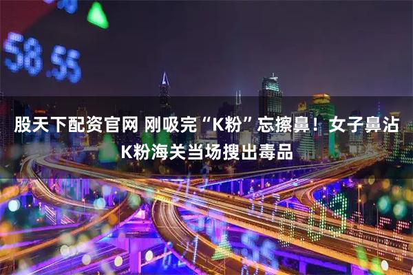 股天下配资官网 刚吸完“K粉”忘擦鼻！女子鼻沾K粉海关当场搜出毒品