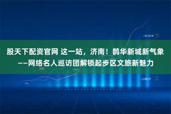股天下配资官网 这一站，济南！鹊华新城新气象——网络名人巡访团解锁起步区文旅新魅力