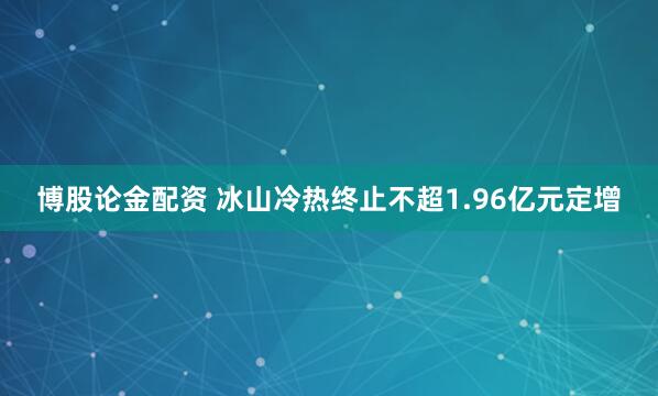 博股论金配资 冰山冷热终止不超1.96亿元定增