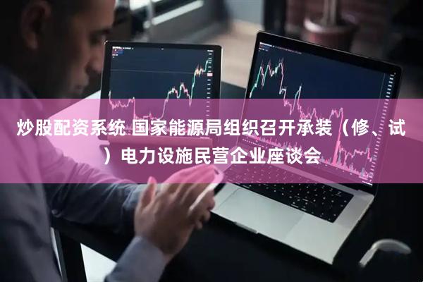 炒股配资系统 国家能源局组织召开承装（修、试）电力设施民营企业座谈会