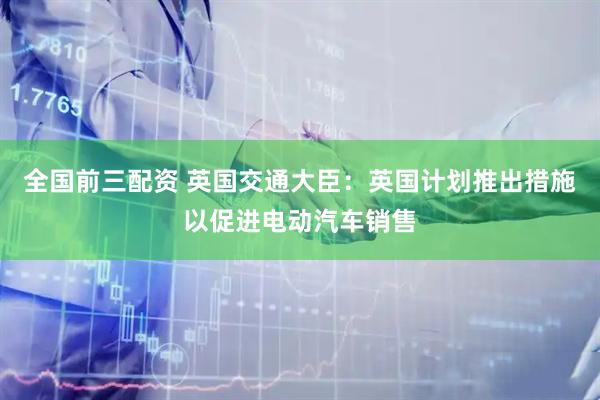 全国前三配资 英国交通大臣：英国计划推出措施以促进电动汽车销售