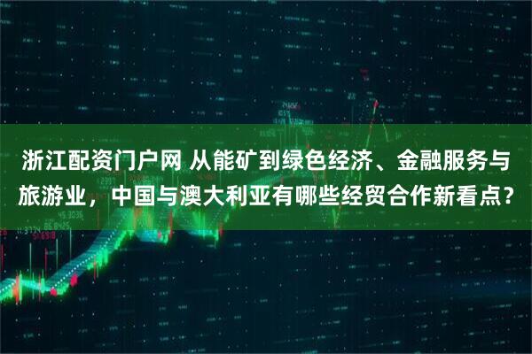 浙江配资门户网 从能矿到绿色经济、金融服务与旅游业，中国与澳大利亚有哪些经贸合作新看点？