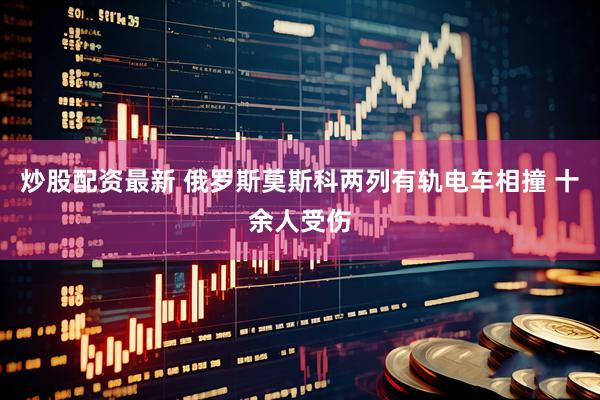 炒股配资最新 俄罗斯莫斯科两列有轨电车相撞 十余人受伤