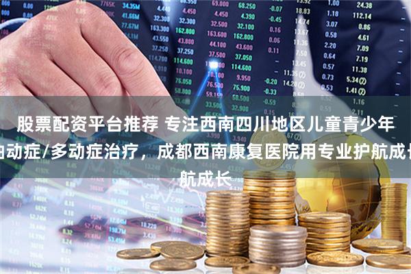 股票配资平台推荐 专注西南四川地区儿童青少年抽动症/多动症治疗，成都西南康复医院用专业护航成长