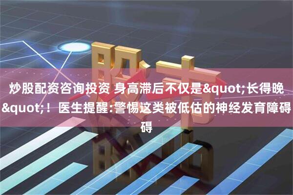 炒股配资咨询投资 身高滞后不仅是"长得晚"！医生提醒:警惕这类被低估的神经发育障碍