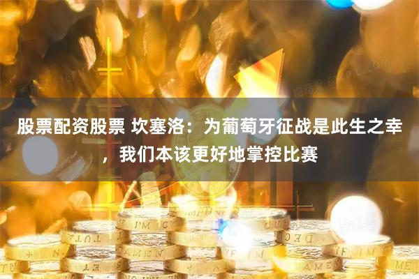股票配资股票 坎塞洛：为葡萄牙征战是此生之幸，我们本该更好地掌控比赛