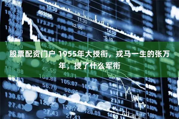股票配资门户 1955年大授衔，戎马一生的张万年，授了什么军衔