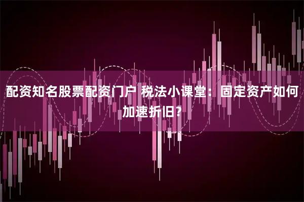 配资知名股票配资门户 税法小课堂：固定资产如何加速折旧？