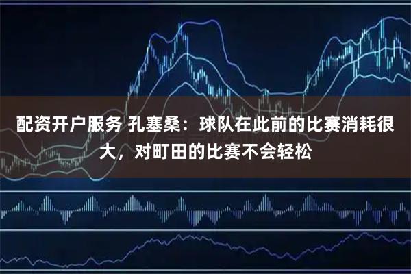 配资开户服务 孔塞桑：球队在此前的比赛消耗很大，对町田的比赛不会轻松