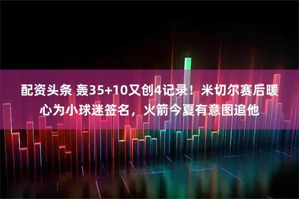 配资头条 轰35+10又创4记录！米切尔赛后暖心为小球迷签名，火箭今夏有意图追他