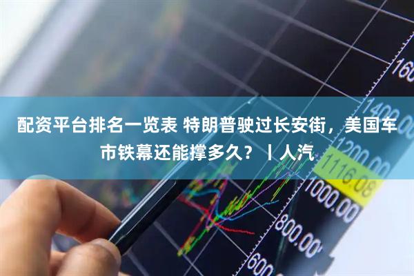 配资平台排名一览表 特朗普驶过长安街，美国车市铁幕还能撑多久？丨人汽