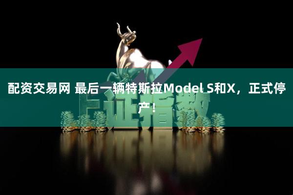 配资交易网 最后一辆特斯拉Model S和X，正式停产！