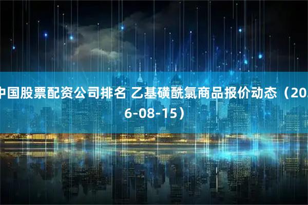 中国股票配资公司排名 乙基磺酰氯商品报价动态（2026-08-15）