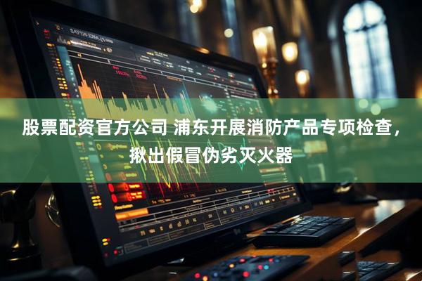 股票配资官方公司 浦东开展消防产品专项检查，揪出假冒伪劣灭火器