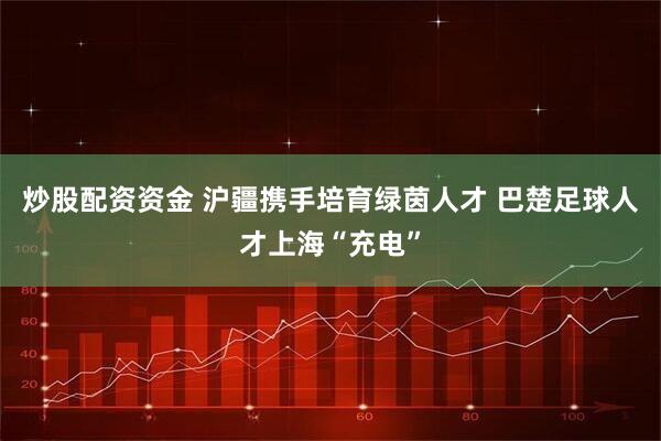 炒股配资资金 沪疆携手培育绿茵人才 巴楚足球人才上海“充电”