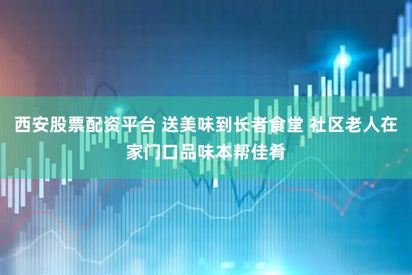 西安股票配资平台 送美味到长者食堂 社区老人在家门口品味本帮佳肴